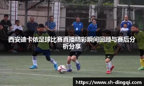 西安迪卡侬足球比赛直播精彩瞬间回顾与赛后分析分享
