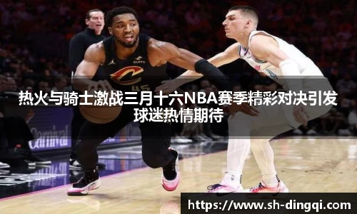热火与骑士激战三月十六NBA赛季精彩对决引发球迷热情期待